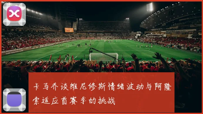 卡马乔谈维尼修斯情绪波动与阿隆索适应首赛季的挑战
