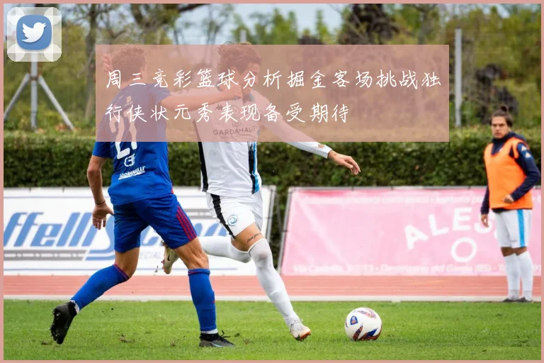 周三竞彩篮球分析掘金客场挑战独行侠状元秀表现备受期待