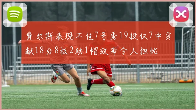 费尔斯表现不佳7号秀19投仅7中贡献18分8板2助1帽效率令人担忧