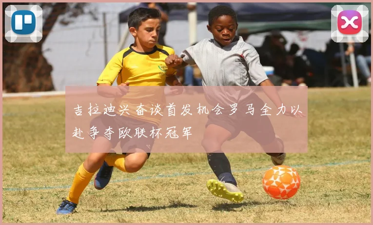 吉拉迪兴奋谈首发机会罗马全力以赴争夺欧联杯冠军