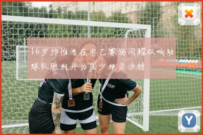 16岁帅惟浩在中乙赛场闪耀双响助球队胜利并为国少绝杀沙特
