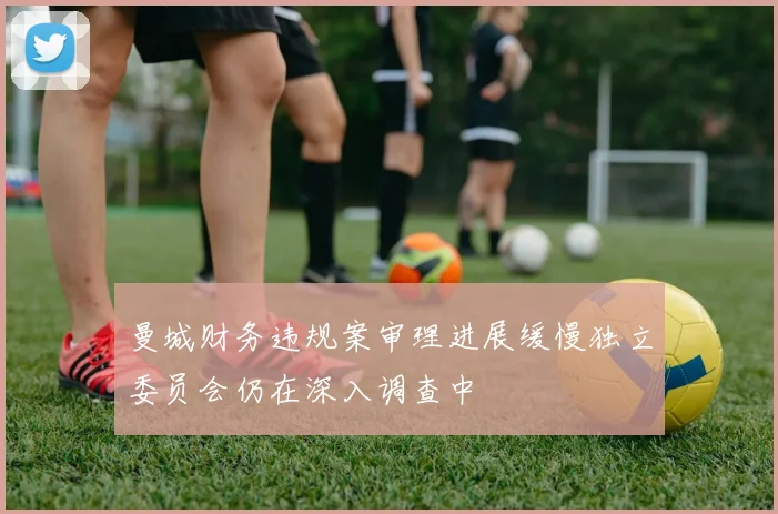 曼城财务违规案审理进展缓慢独立委员会仍在深入调查中