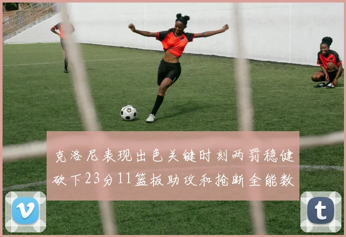 克洛尼表现出色关键时刻两罚稳健砍下23分11篮板助攻和抢断全能数据