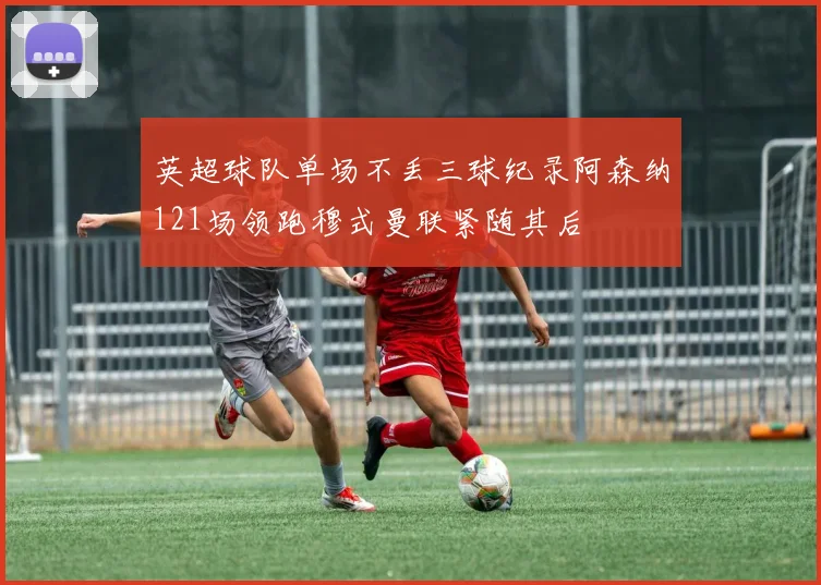 英超球队单场不丢三球纪录阿森纳121场领跑穆式曼联紧随其后