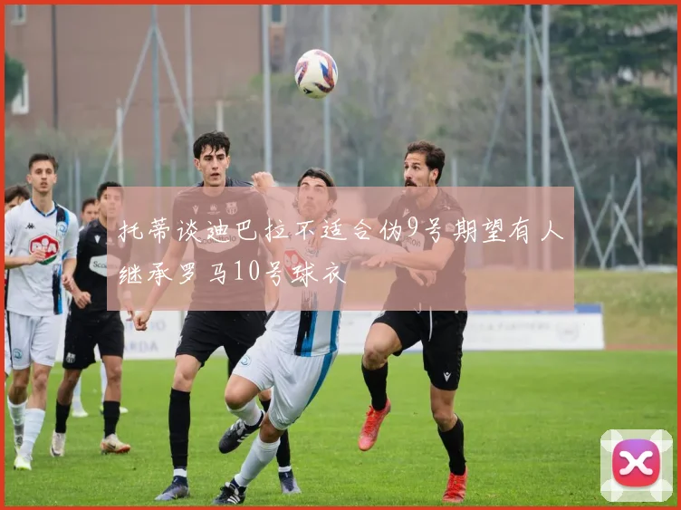 托蒂谈迪巴拉不适合伪9号期望有人继承罗马10号球衣