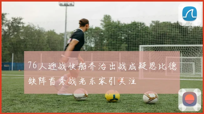 76人迎战快船乔治出战成疑恩比德缺阵首秀战老东家引关注