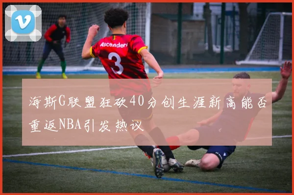 海斯G联盟狂砍40分创生涯新高能否重返NBA引发热议