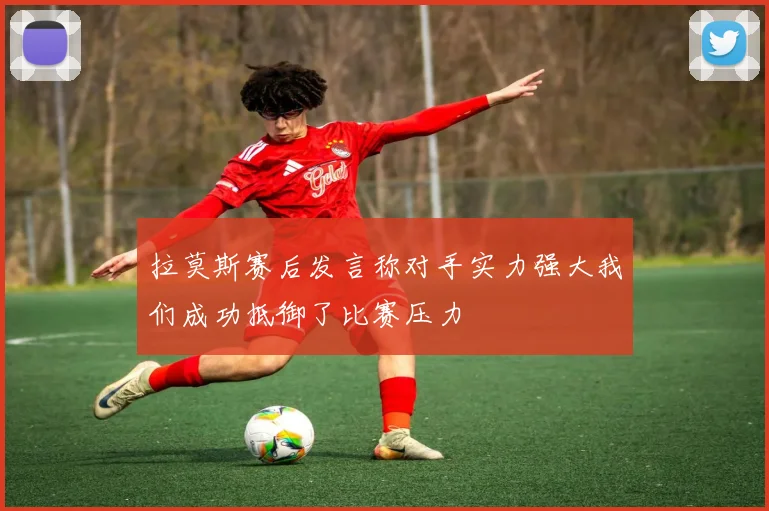拉莫斯赛后发言称对手实力强大我们成功抵御了比赛压力