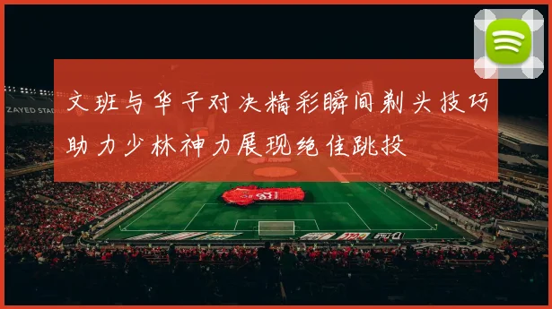 文班与华子对决精彩瞬间剃头技巧助力少林神力展现绝佳跳投