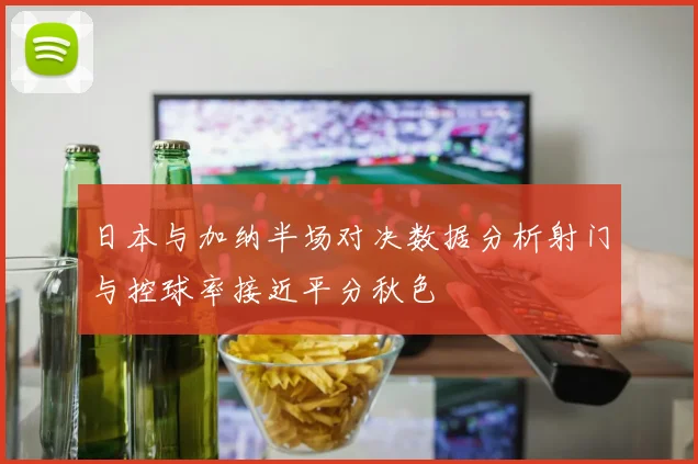 日本与加纳半场对决数据分析射门与控球率接近平分秋色