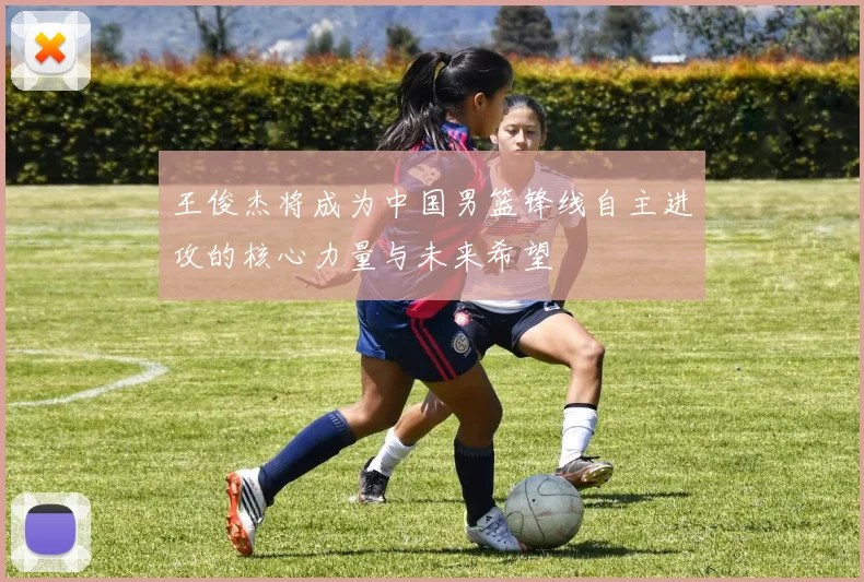 王俊杰将成为中国男篮锋线自主进攻的核心力量与未来希望