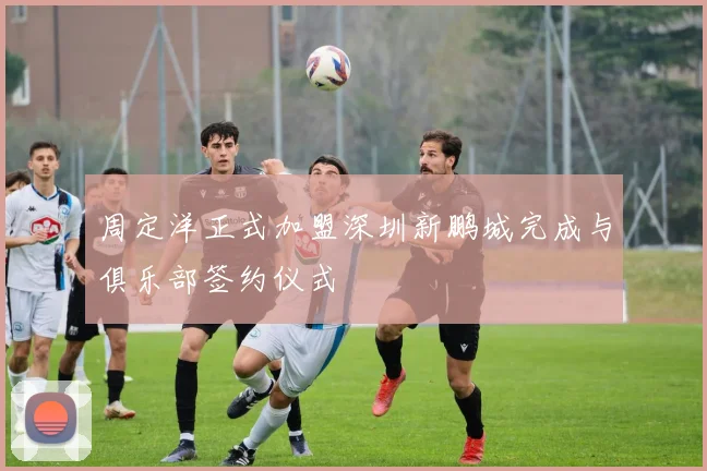 周定洋正式加盟深圳新鹏城完成与俱乐部签约仪式
