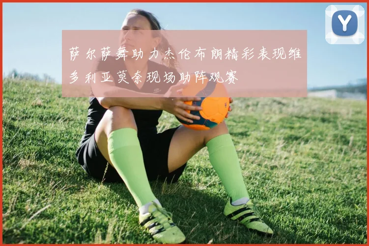 萨尔萨舞助力杰伦布朗精彩表现维多利亚莫奈现场助阵观赛