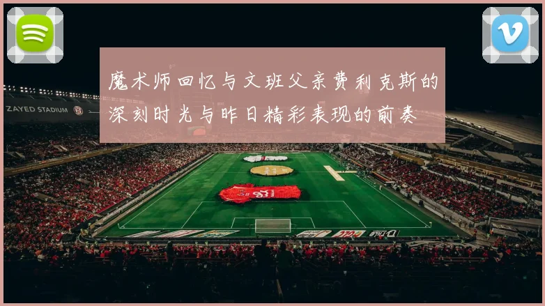 魔术师回忆与文班父亲费利克斯的深刻时光与昨日精彩表现的前奏