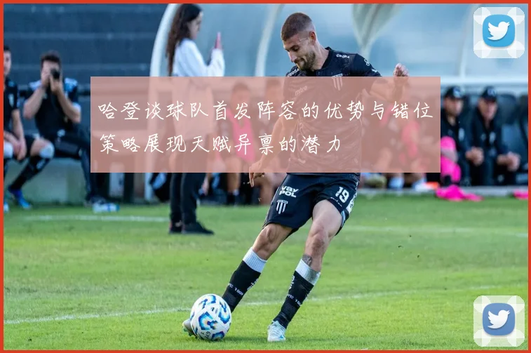 哈登谈球队首发阵容的优势与错位策略展现天赋异禀的潜力