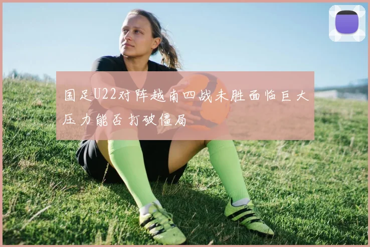 国足U22对阵越南四战未胜面临巨大压力能否打破僵局