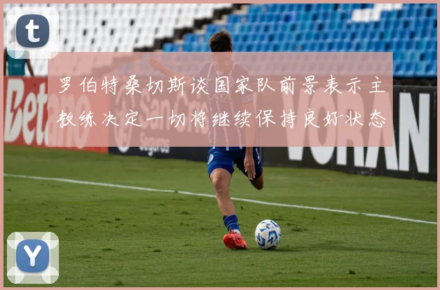 罗伯特桑切斯谈国家队前景表示主教练决定一切将继续保持良好状态