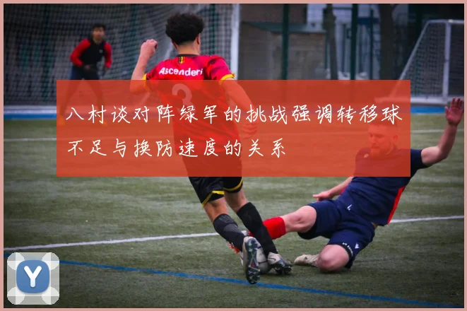 八村谈对阵绿军的挑战强调转移球不足与换防速度的关系