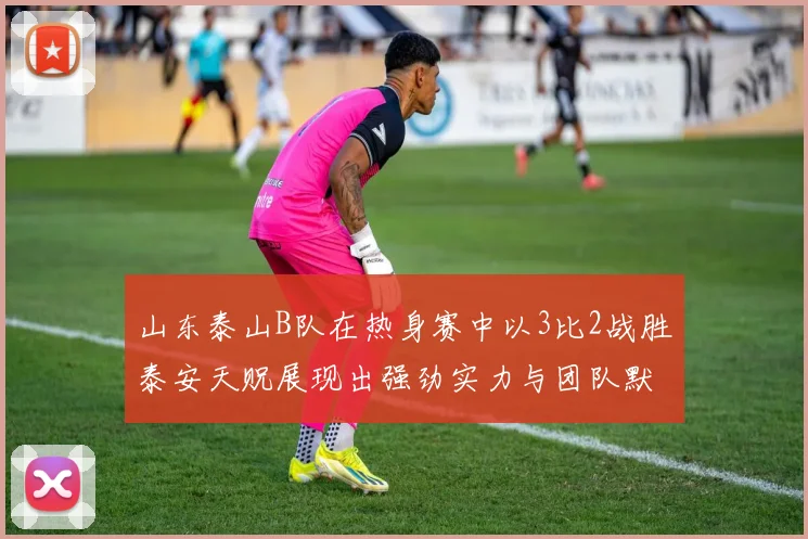 山东泰山B队在热身赛中以3比2战胜泰安天贶展现出强劲实力与团队默契