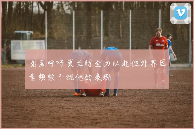克莱呼吁莫兰特全力以赴但外界因素频频干扰他的表现