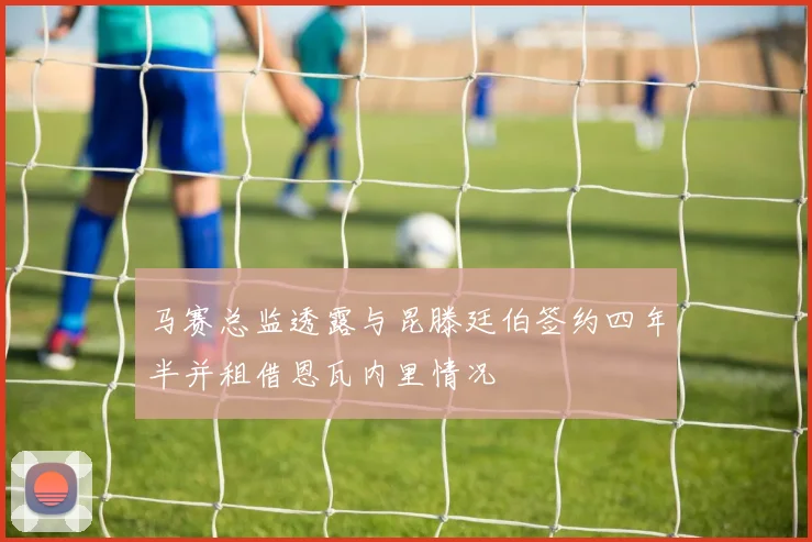 马赛总监透露与昆滕廷伯签约四年半并租借恩瓦内里情况