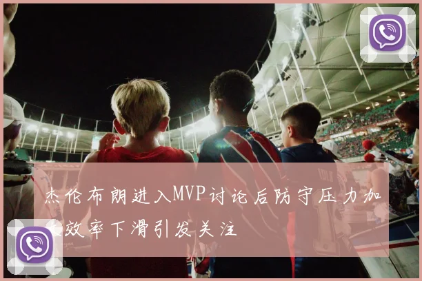 杰伦布朗进入MVP讨论后防守压力加大效率下滑引发关注