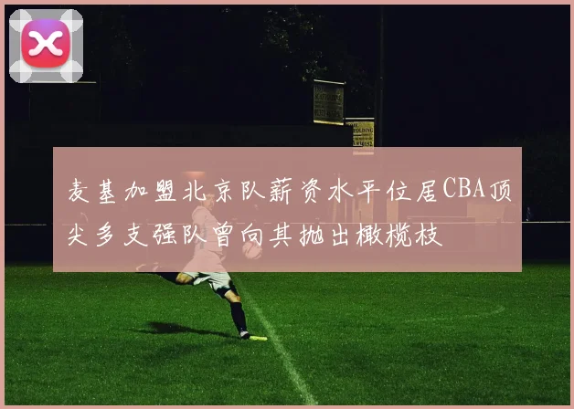 麦基加盟北京队薪资水平位居CBA顶尖多支强队曾向其抛出橄榄枝