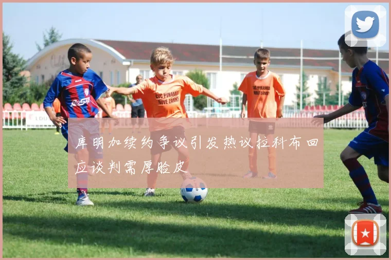 库明加续约争议引发热议拉科布回应谈判需厚脸皮