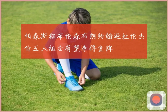 帕森斯称布伦森布朗约翰逊杜伦杰伦五人组合有望夺得金牌