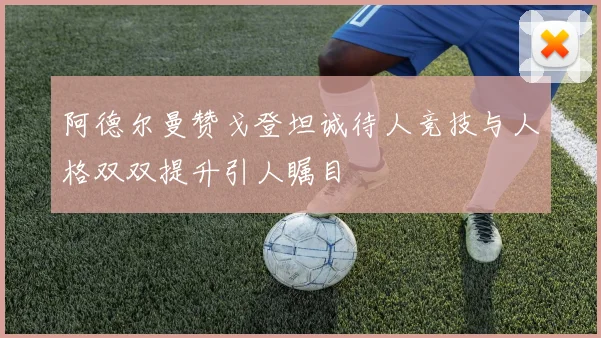 阿德尔曼赞戈登坦诚待人竞技与人格双双提升引人瞩目