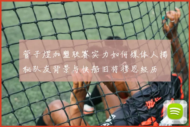 管子煜加盟联赛实力如何媒体人揭秘队友背景与快船旧将穆恩经历