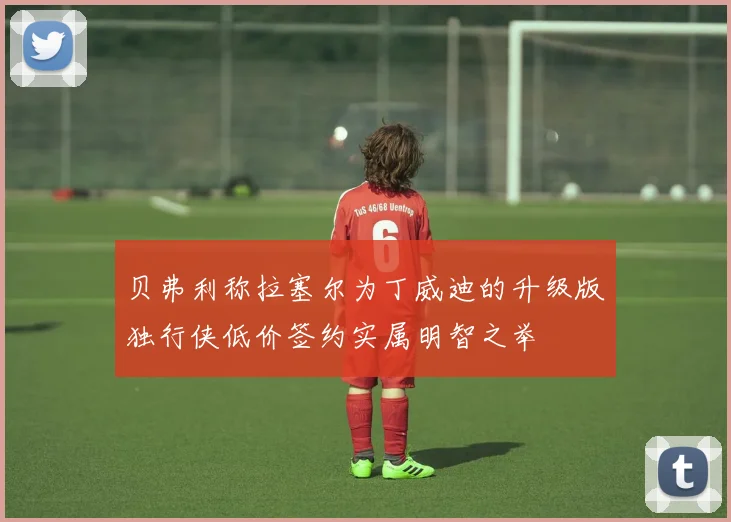 贝弗利称拉塞尔为丁威迪的升级版独行侠低价签约实属明智之举