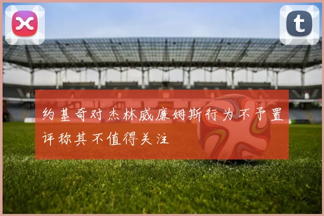 约基奇对杰林威廉姆斯行为不予置评称其不值得关注
