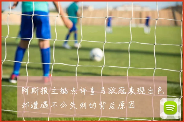 阿斯报主编点评皇马欧冠表现出色却遭遇不公失利的背后原因
