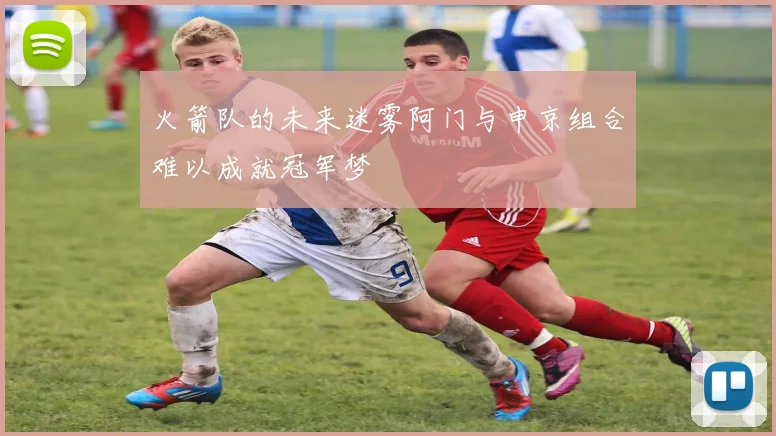 火箭队的未来迷雾阿门与申京组合难以成就冠军梦