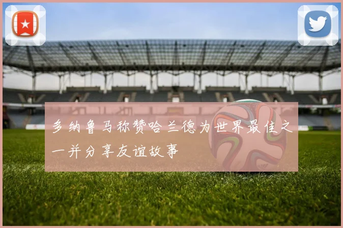 多纳鲁马称赞哈兰德为世界最佳之一并分享友谊故事