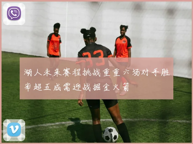 湖人未来赛程挑战重重六场对手胜率超五成需迎战掘金火箭