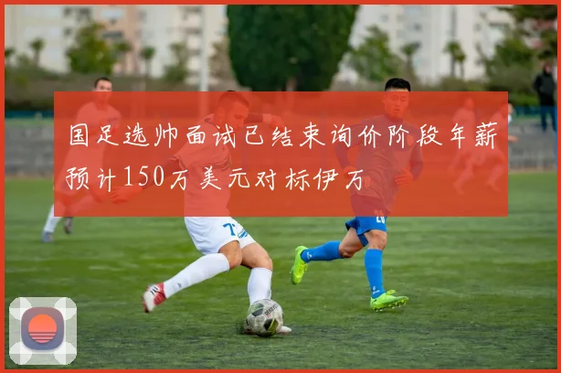 国足选帅面试已结束询价阶段年薪预计150万美元对标伊万