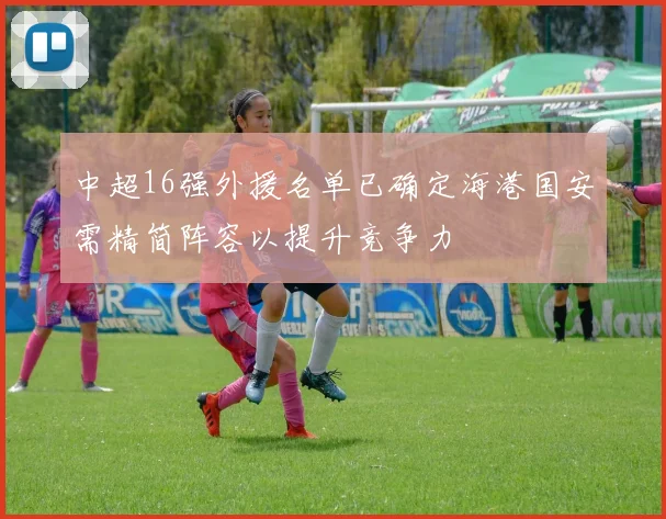 中超16强外援名单已确定海港国安需精简阵容以提升竞争力