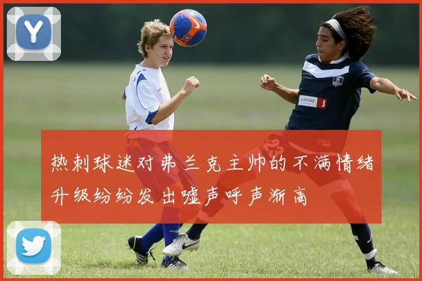 热刺球迷对弗兰克主帅的不满情绪升级纷纷发出嘘声呼声渐高
