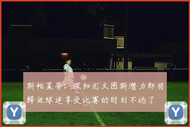 斯帕莱蒂：深知尤文图斯潜力即将释放球迷享受比赛的时刻不远了