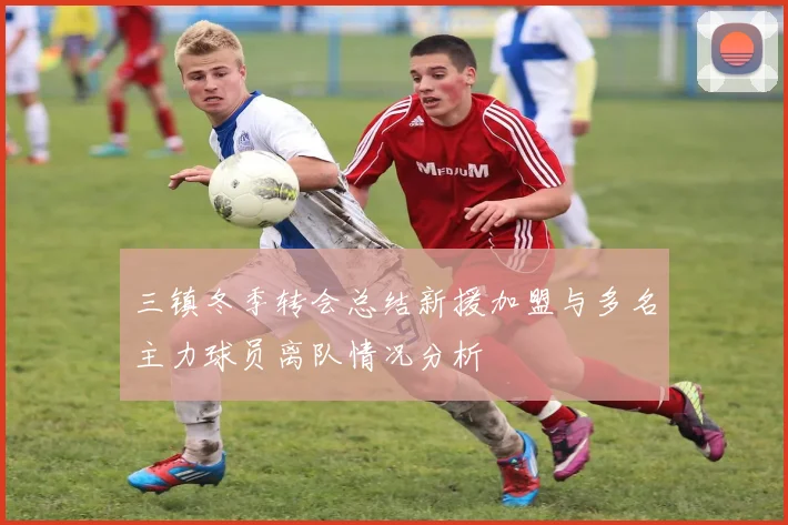 三镇冬季转会总结新援加盟与多名主力球员离队情况分析