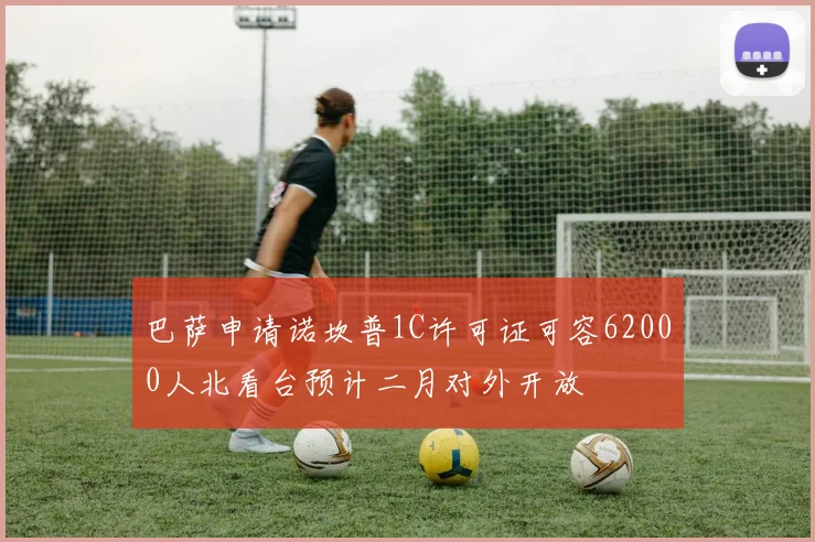 巴萨申请诺坎普1C许可证可容62000人北看台预计二月对外开放